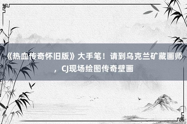 《热血传奇怀旧版》大手笔！请到乌克兰矿藏画师，CJ现场绘图传奇壁画